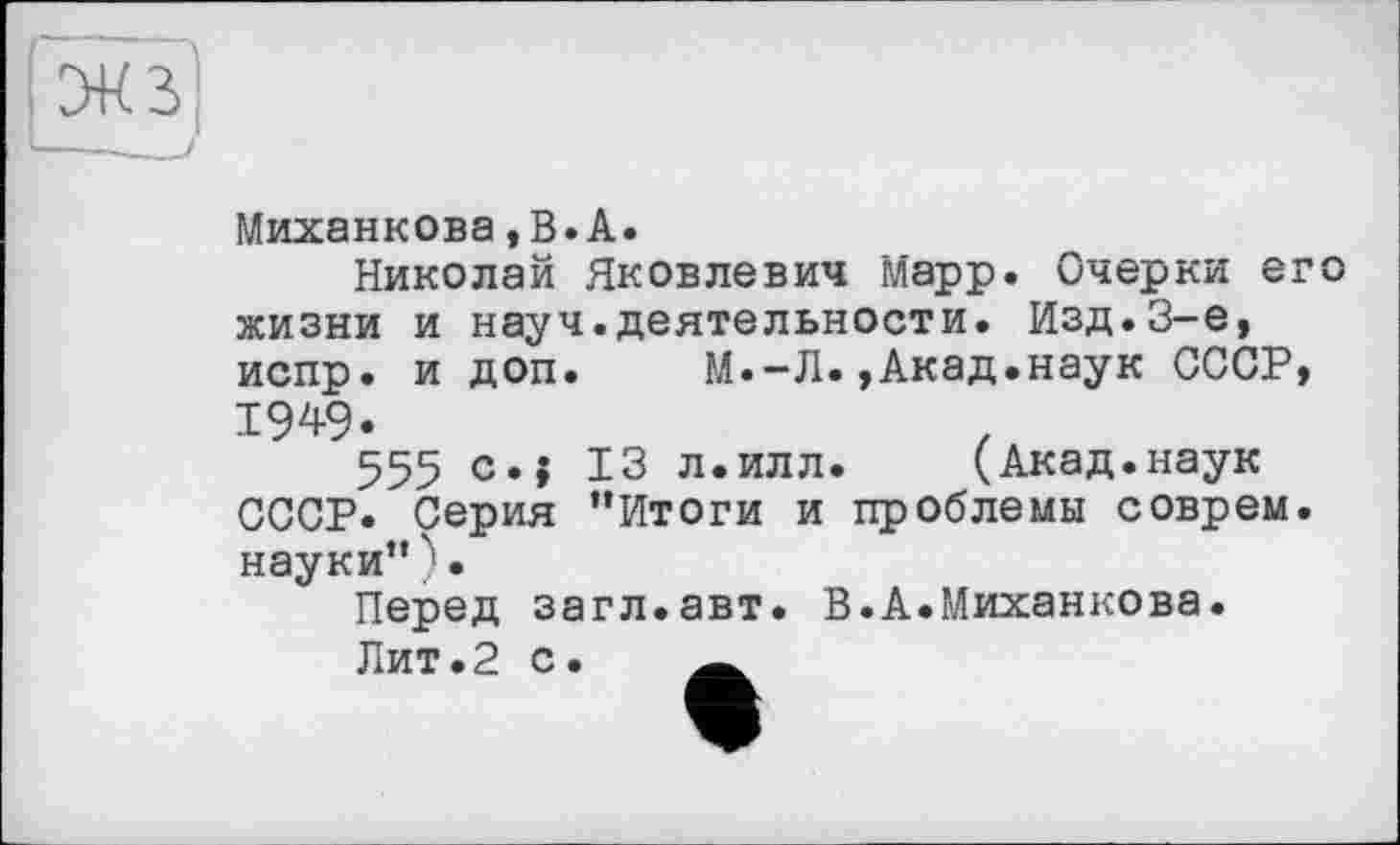 ﻿Миханкова,В.А.
Николай Яковлевич Марр. Очерки его жизни и науч.деятельности. Изд.3-є, испр. и доп. М.-Л.,Акад.наук СССР, 1949.
555 c.j 13 л.илл. (Акад.наук СССР. Серия "Итоги и проблемы соврем, науки" ) •
Перед загл.авт. В.А.Миханкова.
Лит.2 с. А